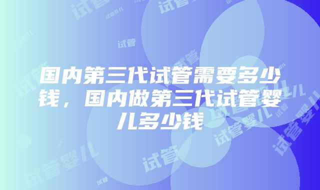 国内第三代试管需要多少钱，国内做第三代试管婴儿多少钱