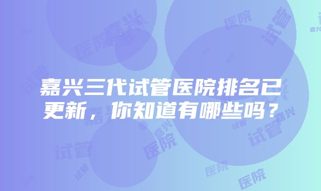 嘉兴三代试管医院排名已更新，你知道有哪些吗？