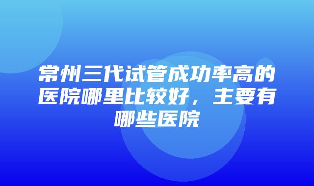 常州三代试管成功率高的医院哪里比较好，主要有哪些医院