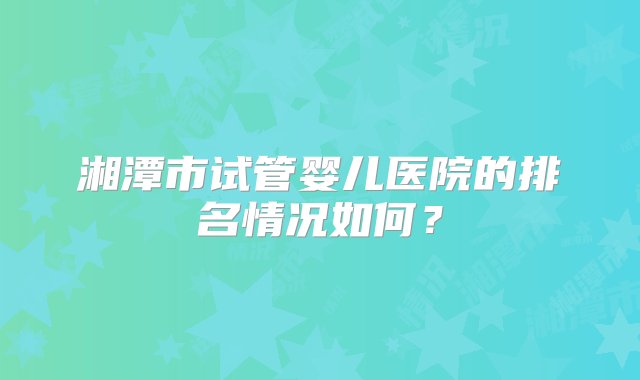 湘潭市试管婴儿医院的排名情况如何？