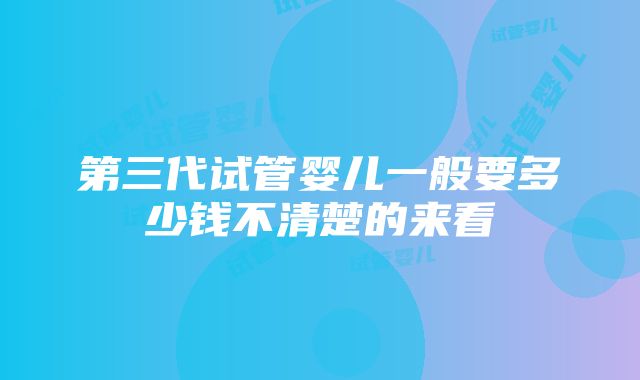 第三代试管婴儿一般要多少钱不清楚的来看