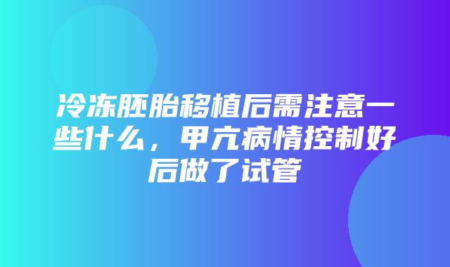 冷冻胚胎移植后需注意一些什么，甲亢病情控制好后做了试管