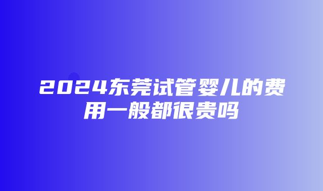 2024东莞试管婴儿的费用一般都很贵吗