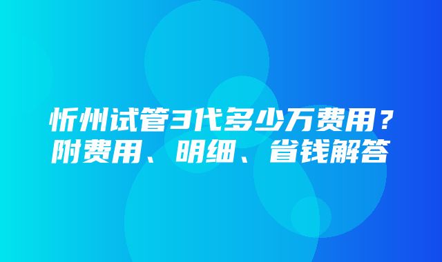 忻州试管3代多少万费用？附费用、明细、省钱解答