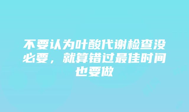 不要认为叶酸代谢检查没必要，就算错过最佳时间也要做