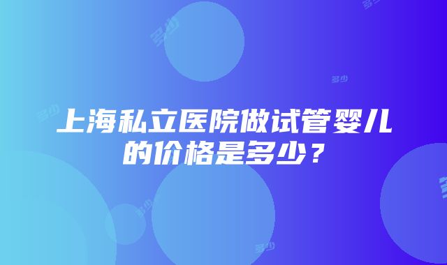 上海私立医院做试管婴儿的价格是多少？