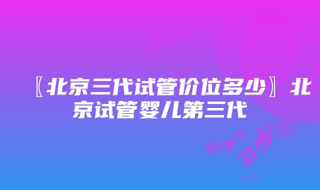 〖北京三代试管价位多少〗北京试管婴儿第三代