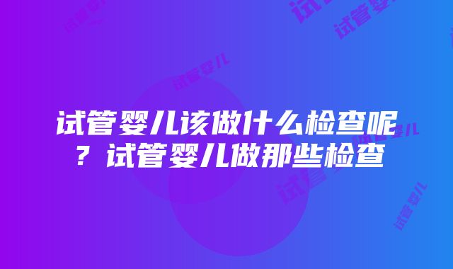 试管婴儿该做什么检查呢？试管婴儿做那些检查