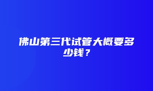 佛山第三代试管大概要多少钱？