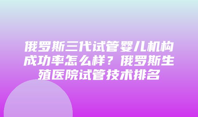 俄罗斯三代试管婴儿机构成功率怎么样？俄罗斯生殖医院试管技术排名