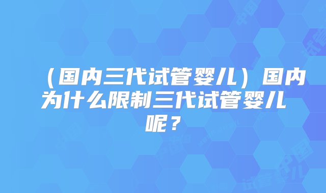 （国内三代试管婴儿）国内为什么限制三代试管婴儿呢？