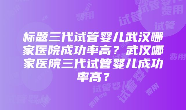 标题三代试管婴儿武汉哪家医院成功率高？武汉哪家医院三代试管婴儿成功率高？