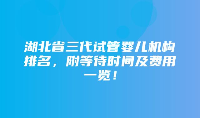 湖北省三代试管婴儿机构排名，附等待时间及费用一览！