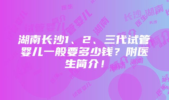 湖南长沙1、2、三代试管婴儿一般要多少钱？附医生简介！