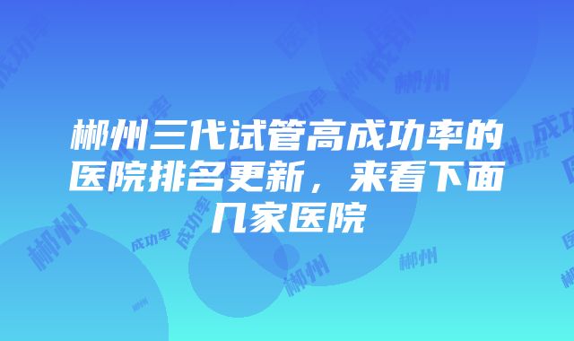 郴州三代试管高成功率的医院排名更新，来看下面几家医院