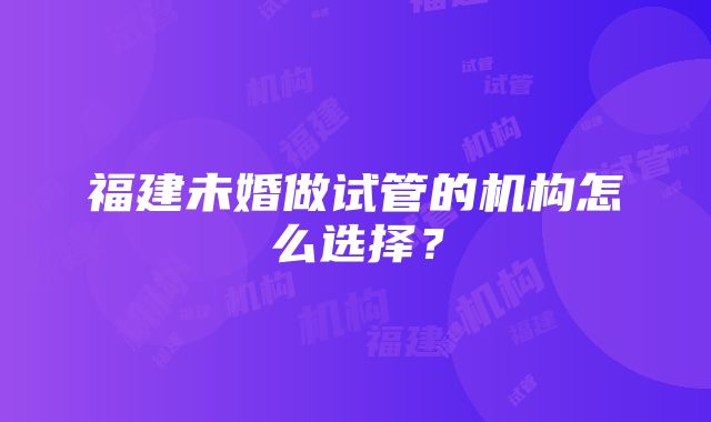 福建未婚做试管的机构怎么选择？