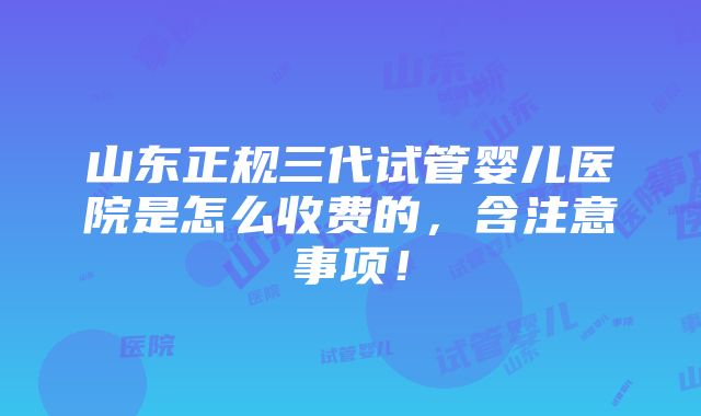 山东正规三代试管婴儿医院是怎么收费的，含注意事项！