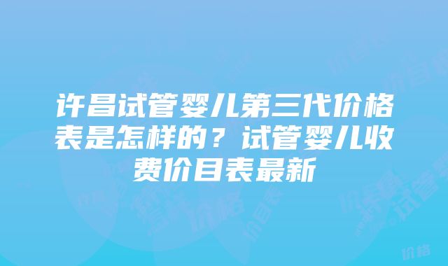 许昌试管婴儿第三代价格表是怎样的？试管婴儿收费价目表最新