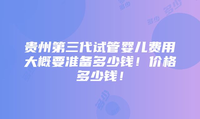 贵州第三代试管婴儿费用大概要准备多少钱！价格多少钱！