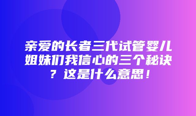 亲爱的长者三代试管婴儿姐妹们我信心的三个秘诀？这是什么意思！