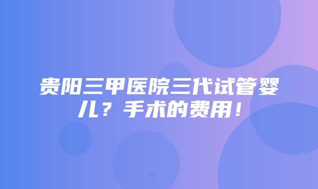 贵阳三甲医院三代试管婴儿？手术的费用！