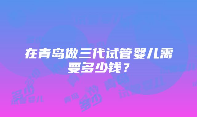 在青岛做三代试管婴儿需要多少钱？