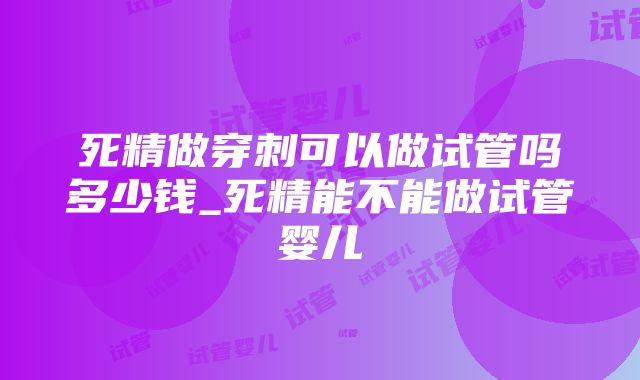 死精做穿刺可以做试管吗多少钱_死精能不能做试管婴儿