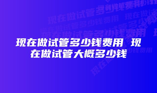 现在做试管多少钱费用 现在做试管大概多少钱