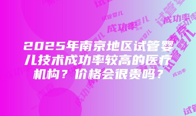 2025年南京地区试管婴儿技术成功率较高的医疗机构？价格会很贵吗？