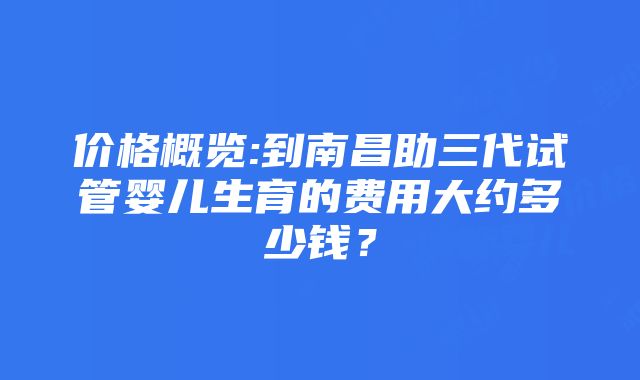 价格概览:到南昌助三代试管婴儿生育的费用大约多少钱？