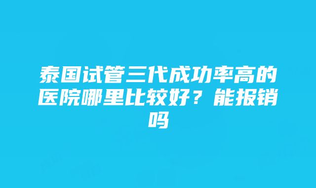 泰国试管三代成功率高的医院哪里比较好？能报销吗