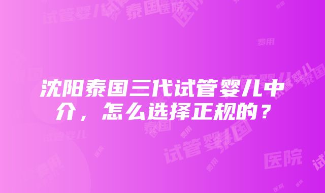 沈阳泰国三代试管婴儿中介，怎么选择正规的？