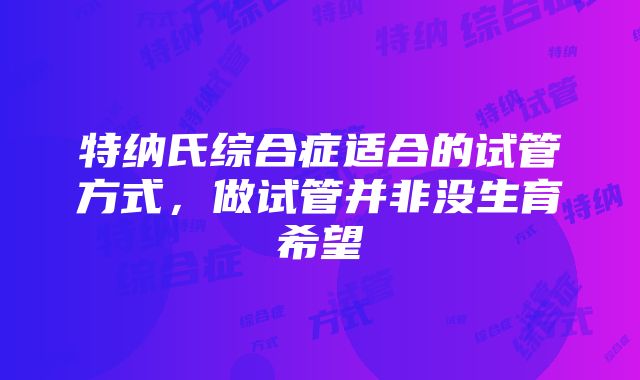 特纳氏综合症适合的试管方式，做试管并非没生育希望