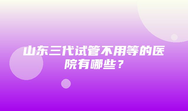 山东三代试管不用等的医院有哪些？