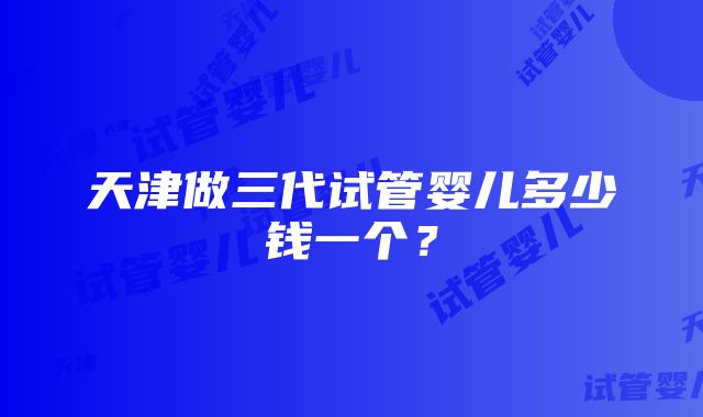 天津做三代试管婴儿多少钱一个？