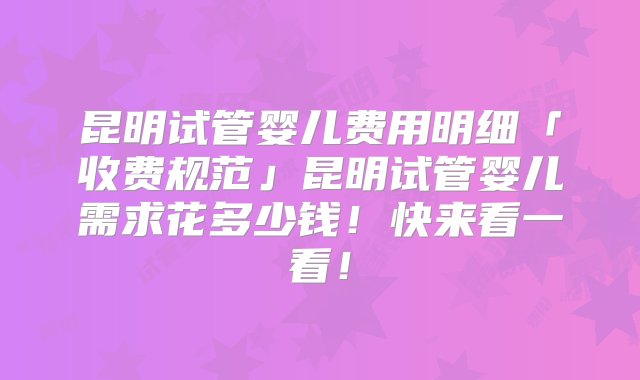 昆明试管婴儿费用明细「收费规范」昆明试管婴儿需求花多少钱！快来看一看！