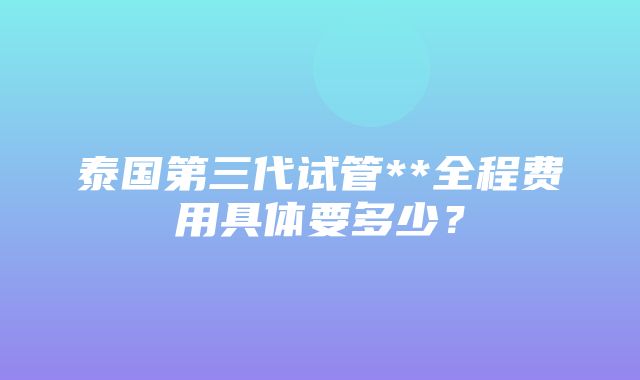 泰国第三代试管**全程费用具体要多少？