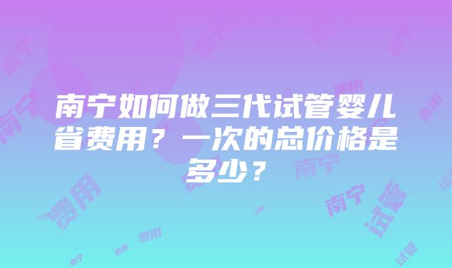 南宁如何做三代试管婴儿省费用？一次的总价格是多少？