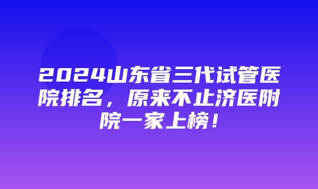 2024山东省三代试管医院排名，原来不止济医附院一家上榜！