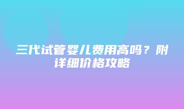 三代试管婴儿费用高吗？附详细价格攻略