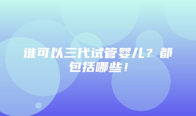 谁可以三代试管婴儿？都包括哪些！