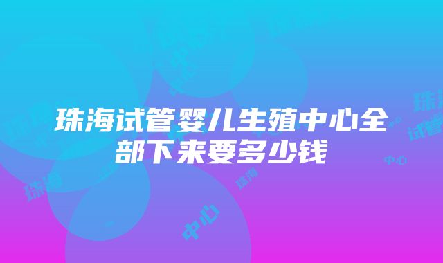 珠海试管婴儿生殖中心全部下来要多少钱