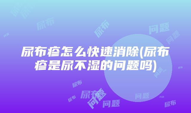 尿布疹怎么快速消除(尿布疹是尿不湿的问题吗)