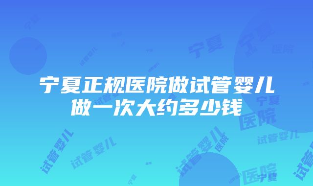 宁夏正规医院做试管婴儿做一次大约多少钱