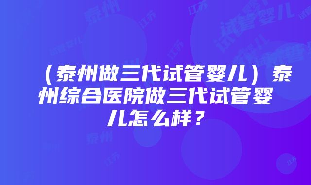 （泰州做三代试管婴儿）泰州综合医院做三代试管婴儿怎么样？