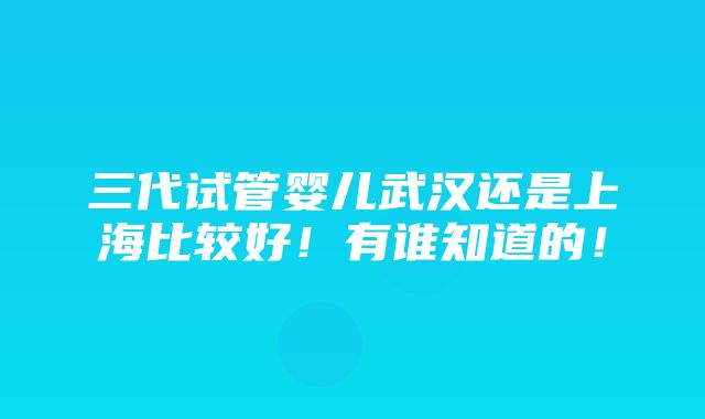 三代试管婴儿武汉还是上海比较好！有谁知道的！