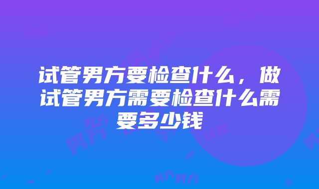 试管男方要检查什么，做试管男方需要检查什么需要多少钱