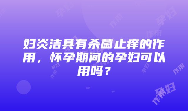 妇炎洁具有杀菌止痒的作用，怀孕期间的孕妇可以用吗？