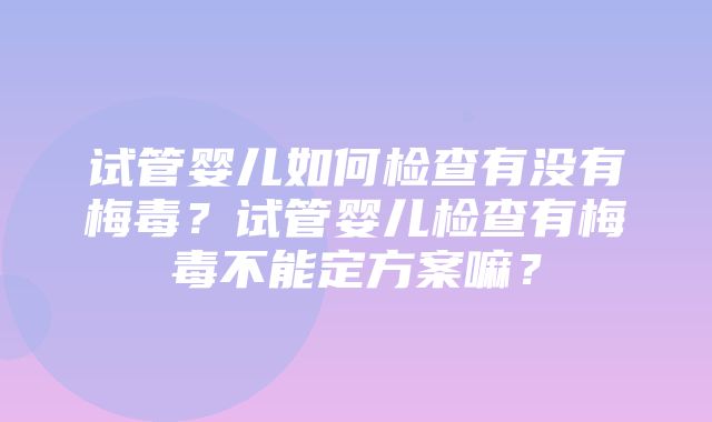 试管婴儿如何检查有没有梅毒？试管婴儿检查有梅毒不能定方案嘛？