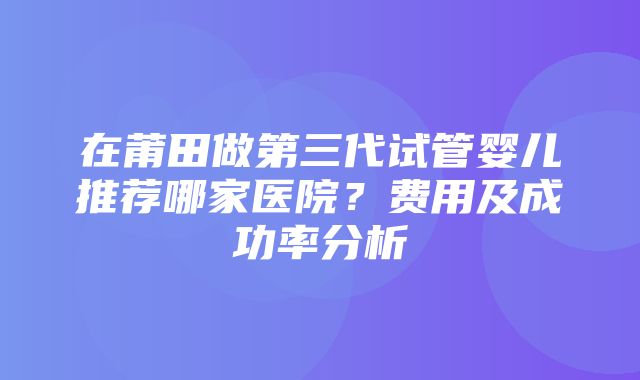 在莆田做第三代试管婴儿推荐哪家医院？费用及成功率分析